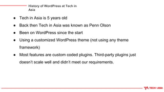 History of WordPress at Tech in
Asia
● Tech in Asia is 5 years old
● Back then Tech in Asia was known as Penn Olson
● Been on WordPress since the start
● Using a customized WordPress theme (not using any theme
framework)
● Most features are custom coded plugins. Third-party plugins just
doesn’t scale well and didn’t meet our requirements.
 