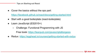 Tips on Starting out React
● Cover the basics without the ops part:
https://facebook.github.io/react/docs/getting-started.html
● Start with a good boilerplate (react-boilerplate)
● Learn JavaScript (ES2015+)
○ Challenge: Functional Programming with JS
Free book: https://leanpub.com/javascriptallongesix
● Redux: https://egghead.io/courses/getting-started-with-redux
 