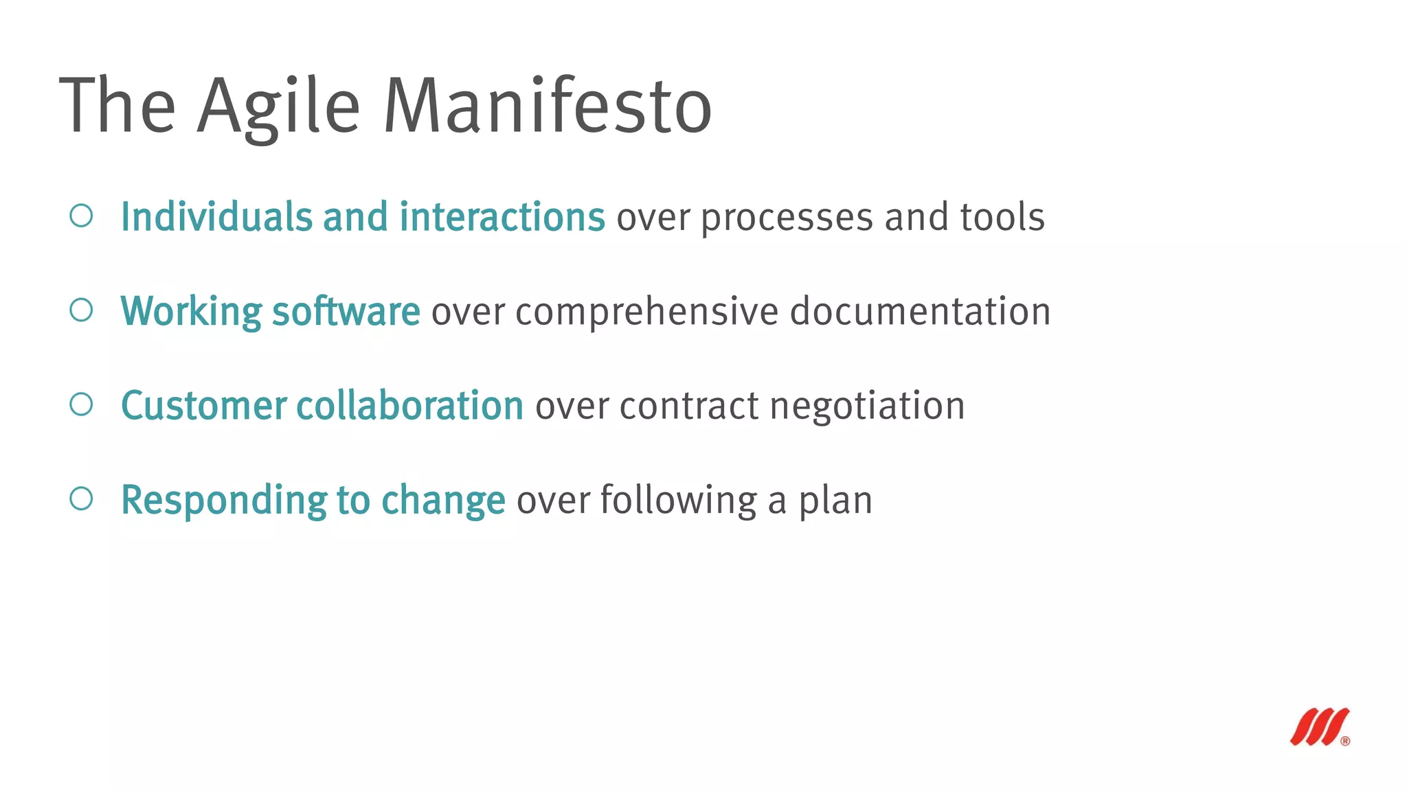 Individuals and interactions over processes and tools
Working software over comprehensive documentation
Customer collaboration over contract negotiation
Responding to change over following a plan
The Agile Manifesto