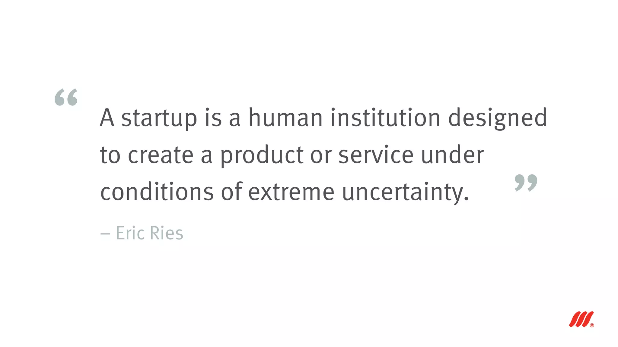 A startup is a human institution designed
to create a product or service under
conditions of extreme uncertainty.
– Eric Ries
“
”
