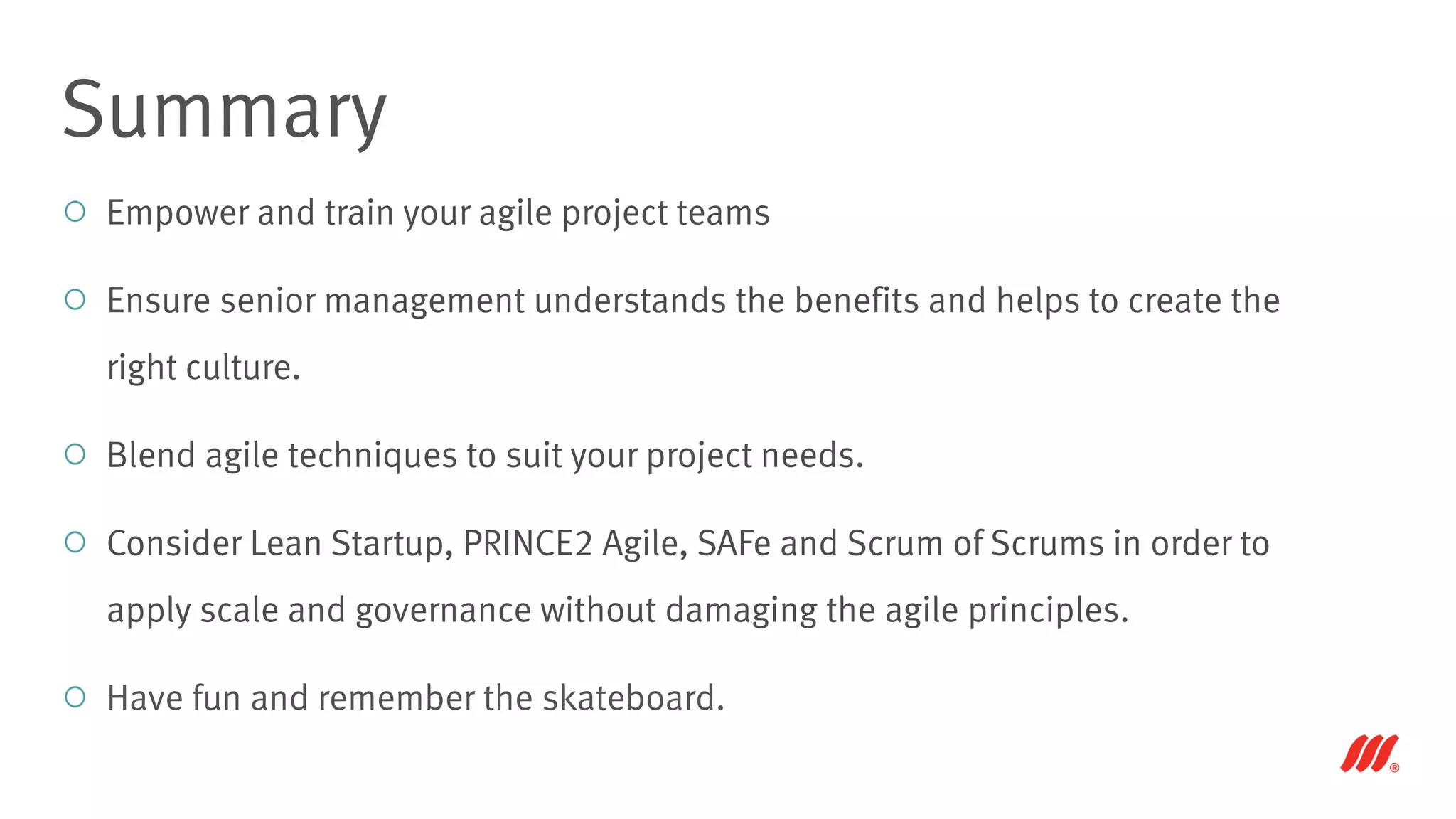 Empower and train your agile project teams
Ensure senior management understands the benefits and helps to create the
right culture.
Blend agile techniques to suit your project needs.
Consider Lean Startup, PRINCE2 Agile, SAFe and Scrum of Scrums in order to
apply scale and governance without damaging the agile principles.
Have fun and remember the skateboard.
Summary