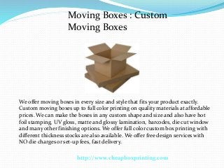 Moving Boxes : Custom
Moving Boxes

We offer moving boxes in every size and style that fits your product exactly.
Custom moving boxes up to full color printing on quality materials at affordable
prices. We can make the boxes in any custom shape and size and also have hot
foil stamping, UV gloss, matte and glossy lamination, barcodes, die cut window
and many other finishing options. We offer full color custom box printing with
different thickness stocks are also available. We offer free design services with
NO die charges or set-up fees, fast delivery.
http://www.cheapboxprinting.com

 