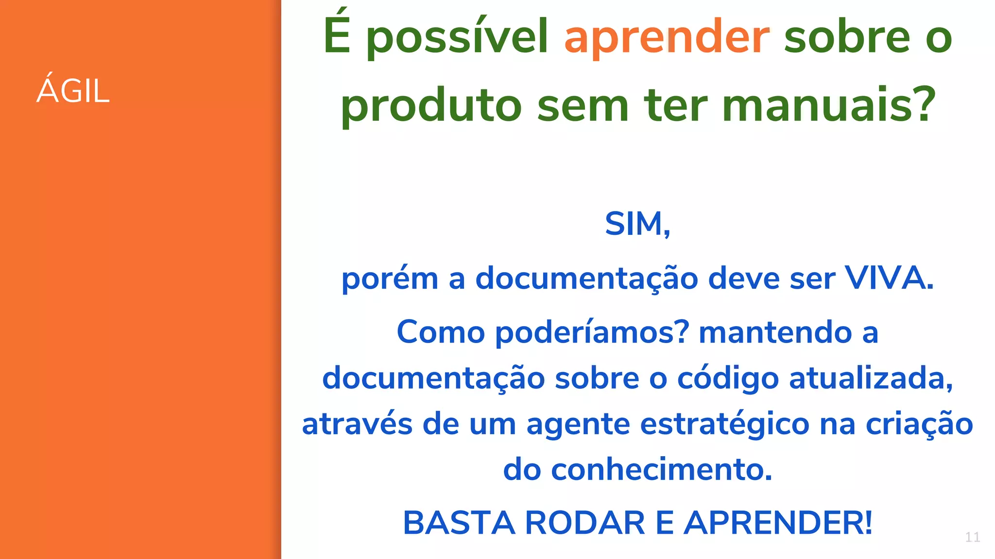 ÁGIL
11
É possível aprender sobre o
produto sem ter manuais?
SIM,
porém a documentação deve ser VIVA.
Como poderíamos? mantendo a
documentação sobre o código atualizada,
através de um agente estratégico na criação
do conhecimento.
BASTA RODAR E APRENDER!
 