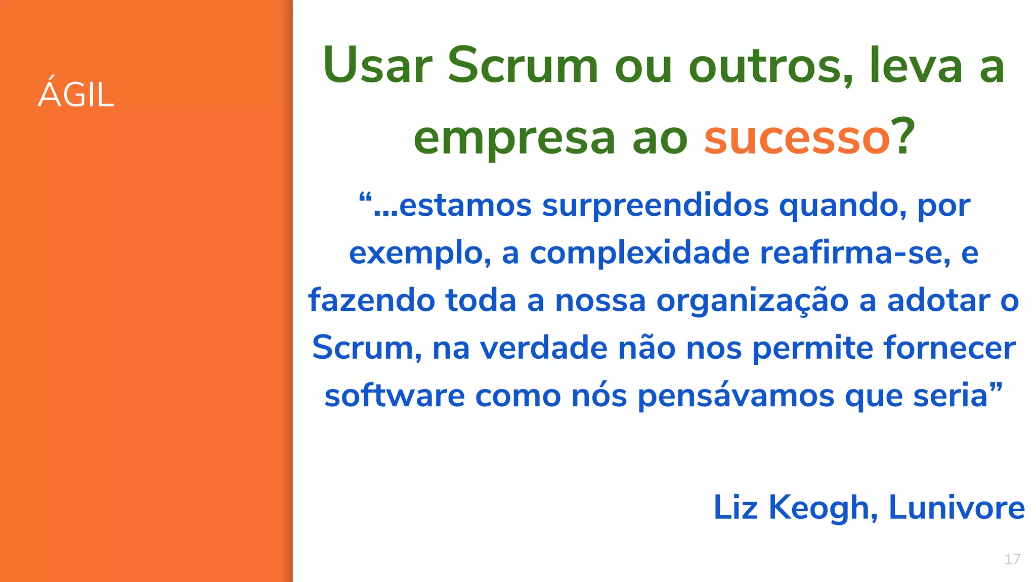 ÁGIL
17
Usar Scrum ou outros, leva a
empresa ao sucesso?
“...estamos surpreendidos quando, por
exemplo, a complexidade reafirma-se, e
fazendo toda a nossa organização a adotar o
Scrum, na verdade não nos permite fornecer
software como nós pensávamos que seria”
Liz Keogh, Lunivore
 