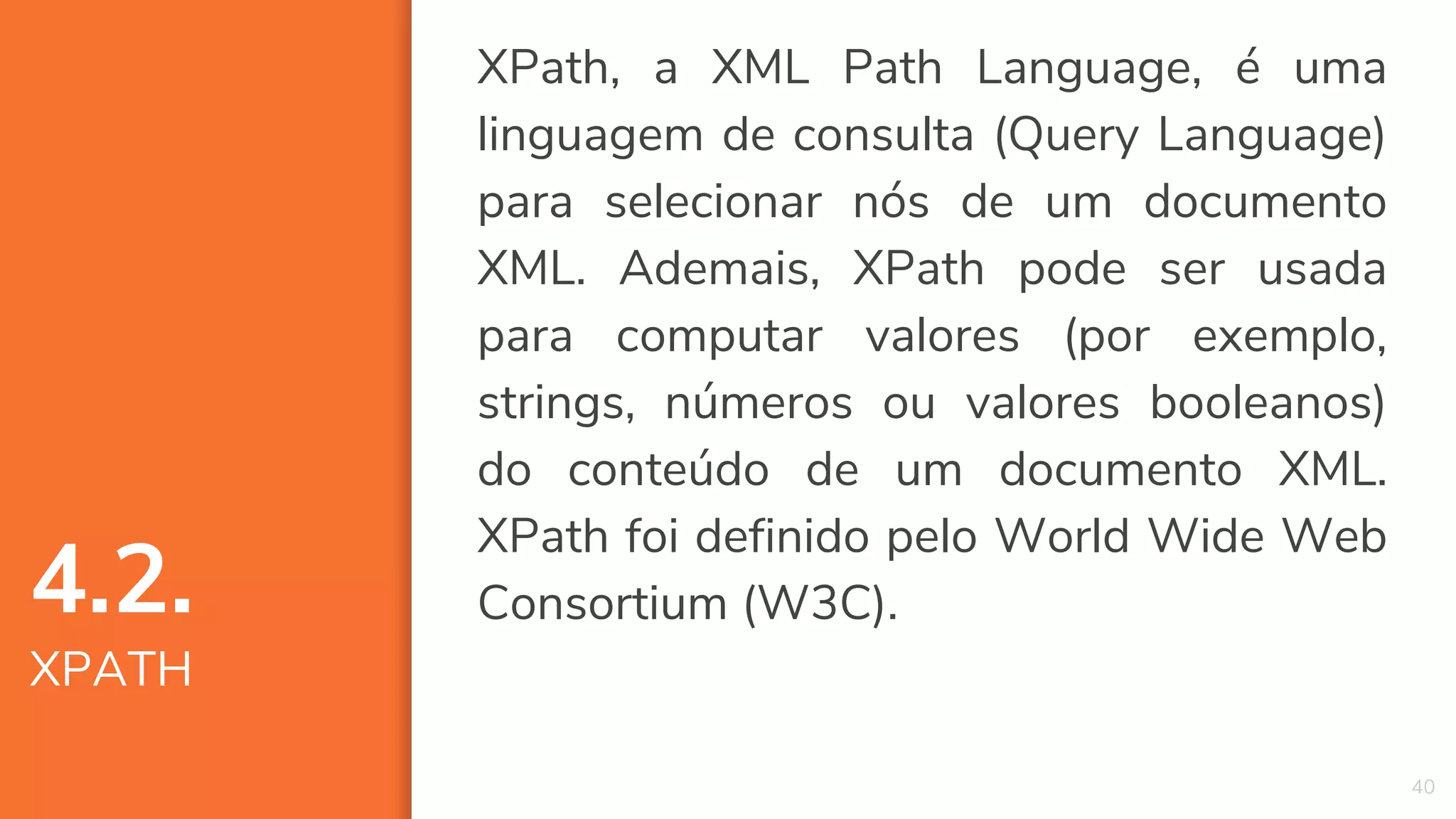 XPath, a XML Path Language, é uma
linguagem de consulta (Query Language)
para selecionar nós de um documento
XML. Ademais, XPath pode ser usada
para computar valores (por exemplo,
strings, números ou valores booleanos)
do conteúdo de um documento XML.
XPath foi definido pelo World Wide Web
Consortium (W3C).
40
4.2.
XPATH
 