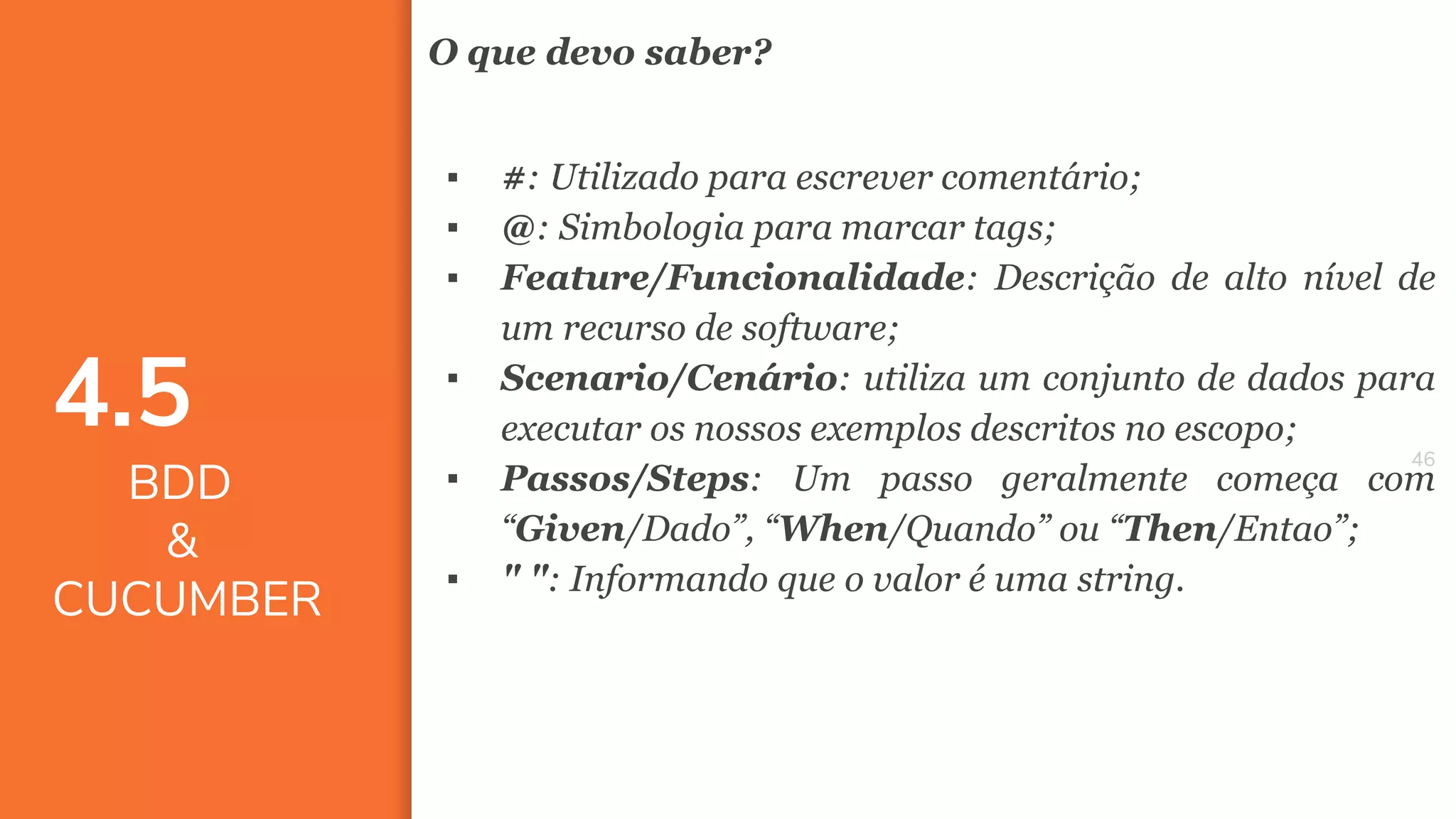 4646
O que devo saber?
▪ #: Utilizado para escrever comentário;
▪ @: Simbologia para marcar tags;
▪ Feature/Funcionalidade: Descrição de alto nível de
um recurso de software;
▪ Scenario/Cenário: utiliza um conjunto de dados para
executar os nossos exemplos descritos no escopo;
▪ Passos/Steps: Um passo geralmente começa com
“Given/Dado”, “When/Quando” ou “Then/Entao”;
▪ " ": Informando que o valor é uma string.
4.5
BDD
&
CUCUMBER
 