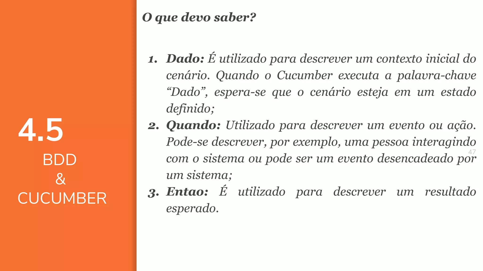 4747
O que devo saber?
1. Dado: É utilizado para descrever um contexto inicial do
cenário. Quando o Cucumber executa a palavra-chave
“Dado”, espera-se que o cenário esteja em um estado
definido;
2. Quando: Utilizado para descrever um evento ou ação.
Pode-se descrever, por exemplo, uma pessoa interagindo
com o sistema ou pode ser um evento desencadeado por
um sistema;
3. Entao: É utilizado para descrever um resultado
esperado.
4.5
BDD
&
CUCUMBER
 