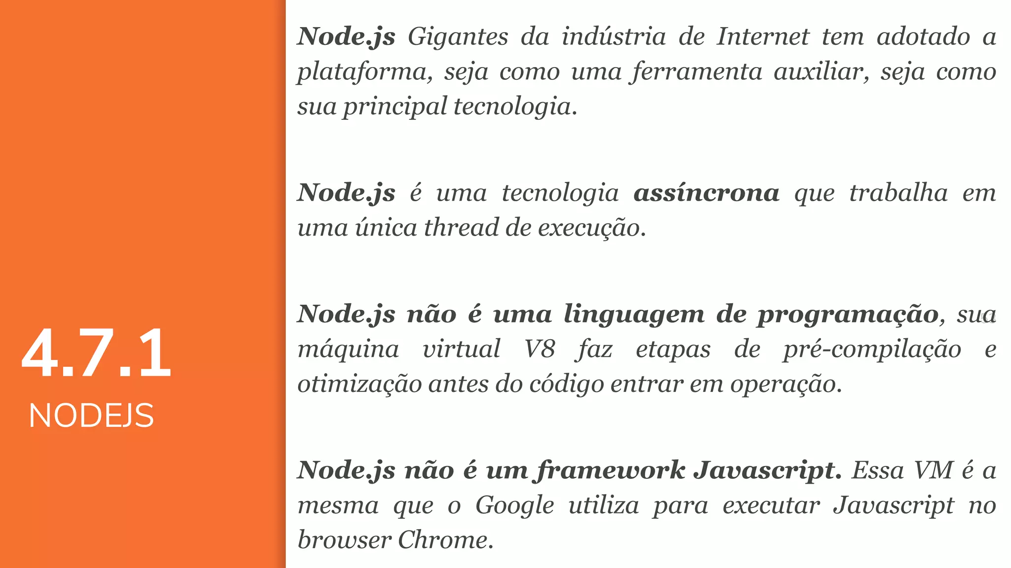 5353
Node.js Gigantes da indústria de Internet tem adotado a
plataforma, seja como uma ferramenta auxiliar, seja como
sua principal tecnologia.
Node.js é uma tecnologia assíncrona que trabalha em
uma única thread de execução.
Node.js não é uma linguagem de programação, sua
máquina virtual V8 faz etapas de pré-compilação e
otimização antes do código entrar em operação.
Node.js não é um framework Javascript. Essa VM é a
mesma que o Google utiliza para executar Javascript no
browser Chrome.
4.7.1
NODEJS
 