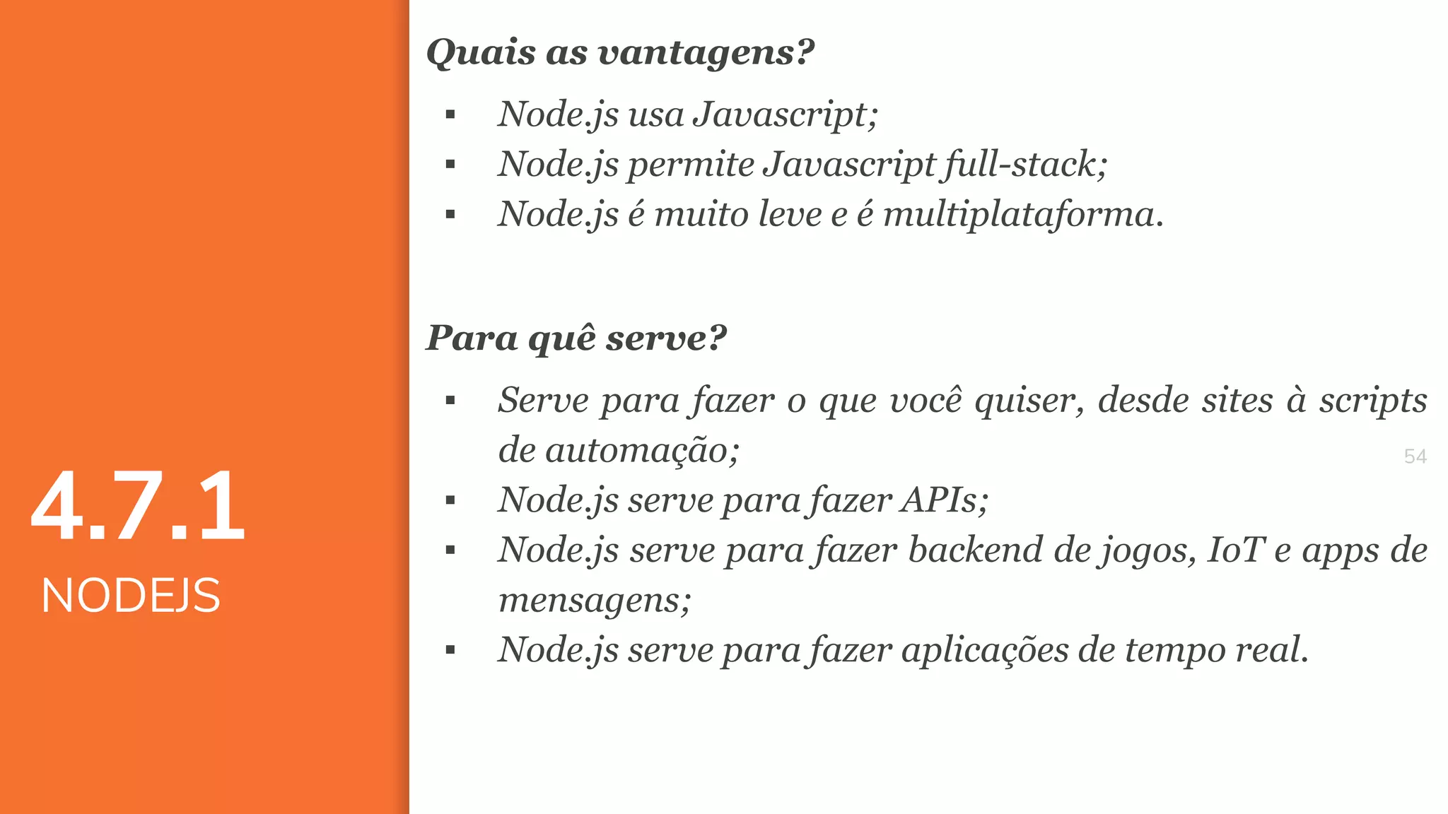 5454
Quais as vantagens?
▪ Node.js usa Javascript;
▪ Node.js permite Javascript full-stack;
▪ Node.js é muito leve e é multiplataforma.
Para quê serve?
▪ Serve para fazer o que você quiser, desde sites à scripts
de automação;
▪ Node.js serve para fazer APIs;
▪ Node.js serve para fazer backend de jogos, IoT e apps de
mensagens;
▪ Node.js serve para fazer aplicações de tempo real.
4.7.1
NODEJS
 