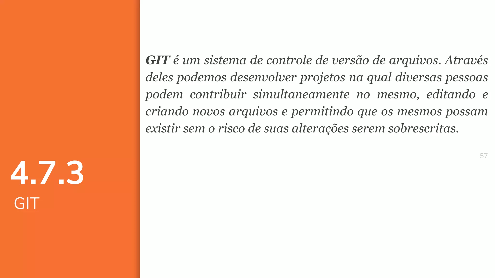 5757
GIT é um sistema de controle de versão de arquivos. Através
deles podemos desenvolver projetos na qual diversas pessoas
podem contribuir simultaneamente no mesmo, editando e
criando novos arquivos e permitindo que os mesmos possam
existir sem o risco de suas alterações serem sobrescritas.
4.7.3
GIT
 