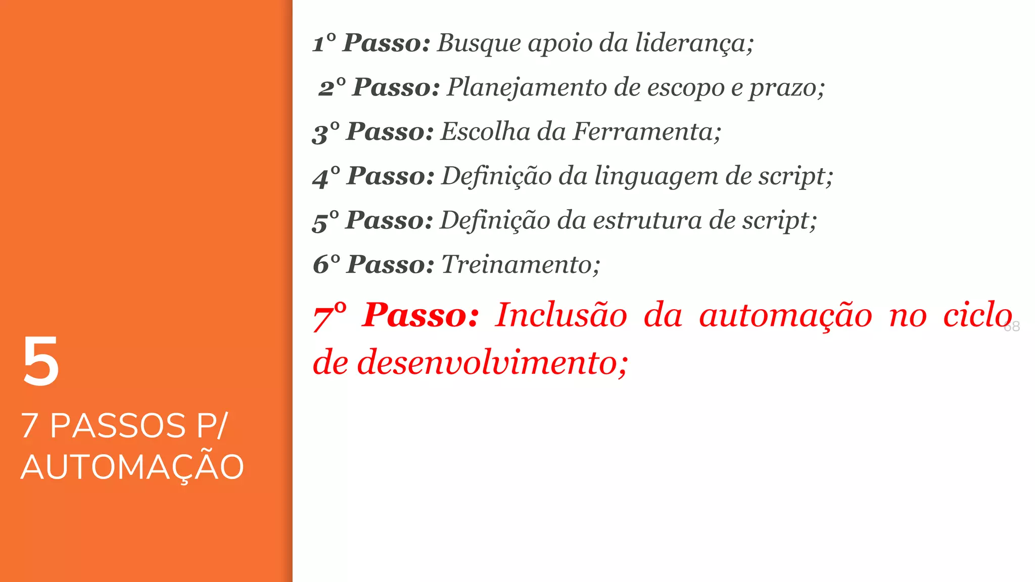 6868
5
7 PASSOS P/
AUTOMAÇÃO
1° Passo: Busque apoio da liderança;
2° Passo: Planejamento de escopo e prazo;
3° Passo: Escolha da Ferramenta;
4° Passo: Definição da linguagem de script;
5° Passo: Definição da estrutura de script;
6° Passo: Treinamento;
7° Passo: Inclusão da automação no ciclo
de desenvolvimento;
 