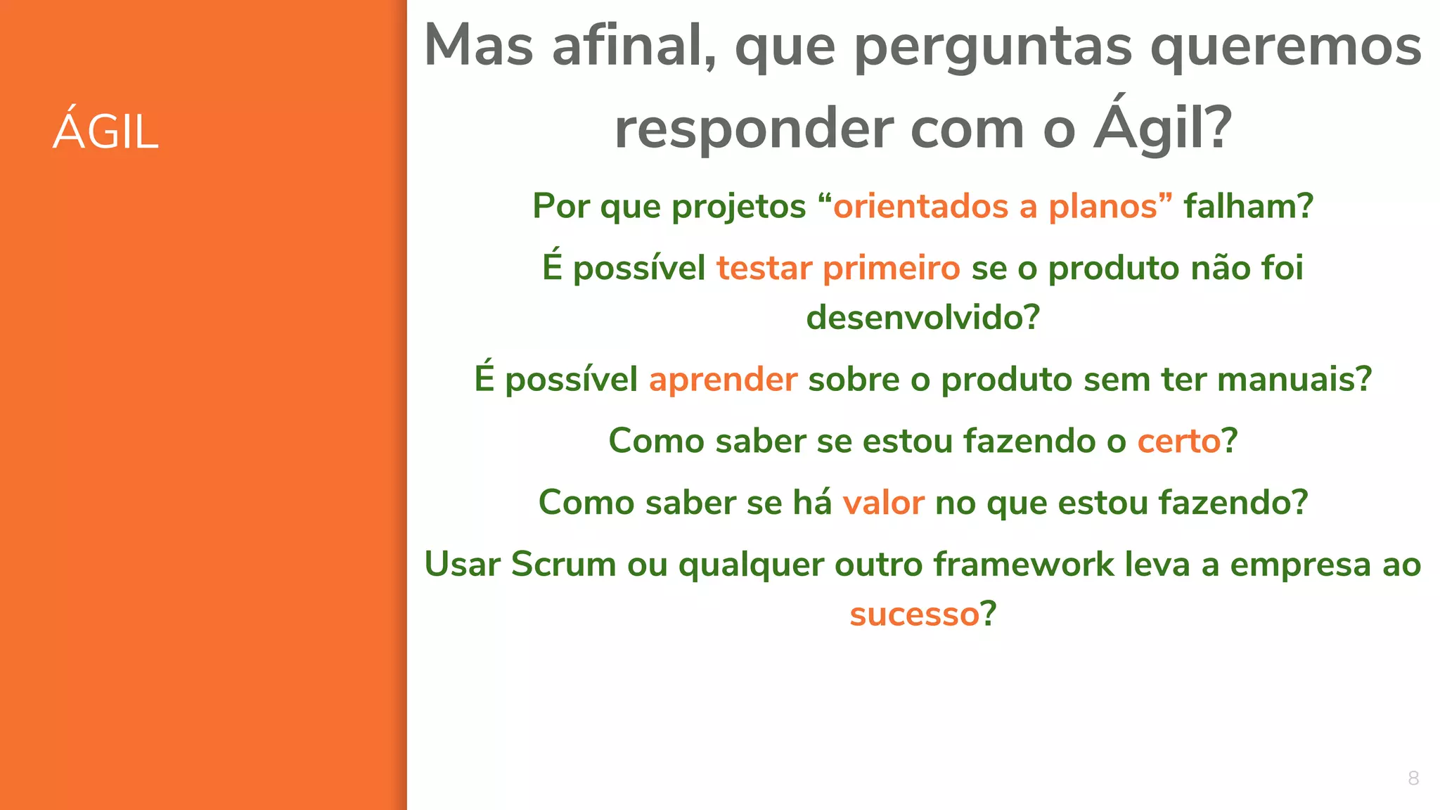 ÁGIL
8
Mas afinal, que perguntas queremos
responder com o Ágil?
Por que projetos “orientados a planos” falham?
É possível testar primeiro se o produto não foi
desenvolvido?
É possível aprender sobre o produto sem ter manuais?
Como saber se estou fazendo o certo?
Como saber se há valor no que estou fazendo?
Usar Scrum ou qualquer outro framework leva a empresa ao
sucesso?
 