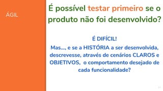 ÁGIL
10
É possível testar primeiro se o
produto não foi desenvolvido?
É DIFÍCIL!
Mas..., e se a HISTÓRIA a ser desenvolvida,
descrevesse, através de cenários CLAROS e
OBJETIVOS, o comportamento desejado de
cada funcionalidade?
 