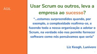 ÁGIL
17
Usar Scrum ou outros, leva a
empresa ao sucesso?
“...estamos surpreendidos quando, por
exemplo, a complexidade reafirma-se, e
fazendo toda a nossa organização a adotar o
Scrum, na verdade não nos permite fornecer
software como nós pensávamos que seria”
Liz Keogh, Lunivore
 