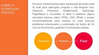 SOBRE O
WORKSHOP
PRÁTICO
4
Fornecer conhecimento sobre automação de testes (end
to end) para aplicações Angular e não-Angular com,
Selenium, Protractor, WebdriverIO, TypeScript,
PageObject e Cucumber. A ideia é conhecer alguns
conceitos básicos sobre HTML, CSS, XPath e evoluir
incrementalmente para resolver os mais diversos
problemas relacionados a automação de testes de UI,
com as ferramentas, padrões e frameworks citados.
Praticar FixarIntrodução
 