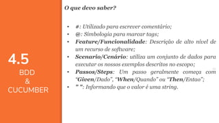 4646
O que devo saber?
▪ #: Utilizado para escrever comentário;
▪ @: Simbologia para marcar tags;
▪ Feature/Funcionalidade: Descrição de alto nível de
um recurso de software;
▪ Scenario/Cenário: utiliza um conjunto de dados para
executar os nossos exemplos descritos no escopo;
▪ Passos/Steps: Um passo geralmente começa com
“Given/Dado”, “When/Quando” ou “Then/Entao”;
▪ " ": Informando que o valor é uma string.
4.5
BDD
&
CUCUMBER
 