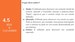 4747
O que devo saber?
1. Dado: É utilizado para descrever um contexto inicial do
cenário. Quando o Cucumber executa a palavra-chave
“Dado”, espera-se que o cenário esteja em um estado
definido;
2. Quando: Utilizado para descrever um evento ou ação.
Pode-se descrever, por exemplo, uma pessoa interagindo
com o sistema ou pode ser um evento desencadeado por
um sistema;
3. Entao: É utilizado para descrever um resultado
esperado.
4.5
BDD
&
CUCUMBER
 
