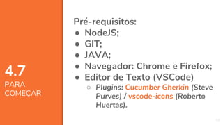 52
4.7
PARA
COMEÇAR
Pré-requisitos:
● NodeJS;
● GIT;
● JAVA;
● Navegador: Chrome e Firefox;
● Editor de Texto (VSCode)
○ Plugins: Cucumber Gherkin (Steve
Purves) / vscode-icons (Roberto
Huertas).
 