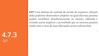 5757
GIT é um sistema de controle de versão de arquivos. Através
deles podemos desenvolver projetos na qual diversas pessoas
podem contribuir simultaneamente no mesmo, editando e
criando novos arquivos e permitindo que os mesmos possam
existir sem o risco de suas alterações serem sobrescritas.
4.7.3
GIT
 