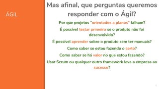 ÁGIL
8
Mas afinal, que perguntas queremos
responder com o Ágil?
Por que projetos “orientados a planos” falham?
É possível testar primeiro se o produto não foi
desenvolvido?
É possível aprender sobre o produto sem ter manuais?
Como saber se estou fazendo o certo?
Como saber se há valor no que estou fazendo?
Usar Scrum ou qualquer outro framework leva a empresa ao
sucesso?
 