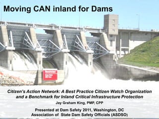 Moving CAN inland for Dams
Citizen’s Action Network: A Best Practice Citizen Watch Organization
and a Benchmark for Inland Critical Infrastructure Protection
Jay Graham King, PMP, CPP
Presented at Dam Safety 2011, Washington, DC
Association of State Dam Safety Officials (ASDSO)
 