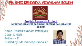 English Research Project
IMPACT OF JAPANESE RACISM ON PRESENT DAY JAPANESE
SOCIETY
Name- Swastik subham Pattnayak
Class- XII(Sci)
Roll no. - 31
Guided by- Mr. Pradeep Panda sir
 
