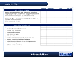 Moving Checklist
 



                                                                                     Date Req'd   Responsibility   Status   Date Done
                          Last Week Before Moving Day

Keep things as simple as possible this week. Avoid scheduling important client
meetings; have salespeople or account manager’s contact their biggest clients and
warn them that they may be unavailable at times. Most of this week will be focused
on preparing to move: packing, labeling, and finishing last-minute tasks.


'Purge' your files. There is no need to move out-dated files. Go through them and
throw out any unnecessary information.

Clean your computer: files, emails, etc.


                       Getting ready to leave the old office
•    Arrange for boxes for employees
•    Have plenty of boxing tape & Packing materials
•    Arrange for excess garbage pick-up
•    Pack up desks, personal spaces
•    Ensure all items are “tagged”
•    Pack up computers
•    Take down systems furniture or know what should be taken down
•    Remove all art, wall hangings and attached book shelves
•    Map out the floor plan new location and label everything appropriately
•    Inspect the new building
•    Confirm all reservations and schedule




  
 