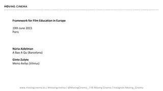 www.movingcinema.eu / #movingcinema / @MovingCinema_ / FB Moving Cinema / Instagram Moving_Cinema
Framework for Film Education in Europe
19th June 2015
Paris
Núria Aidelman
A Bao A Qu (Barcelona)
Ginte Zulyte
Meno Avilys (Vilnius)
 