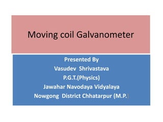 Moving coil Galvanometer
Presented By
Vasudev Shrivastava
P.G.T.(Physics)
Jawahar Navodaya Vidyalaya
Nowgong District Chhatarpur (M.P.)
 