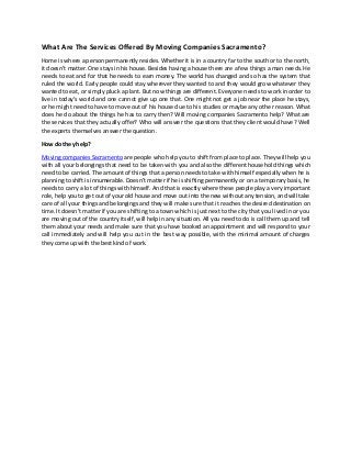 What Are The Services Offered By Moving Companies Sacramento?
Home is where a person permanently resides. Whether it is in a country far to the south or to the north,
it doesn’t matter. One stays in his house. Besides having a house there are a few things a man needs. He
needs to eat and for that he needs to earn money. The world has changed and so has the system that
ruled the world. Early people could stay wherever they wanted to and they would grow whatever they
wanted to eat, or simply pluck a plant. But now things are different. Everyone needs to work in order to
live in today’s world and one cannot give up one that. One might not get a job near the place he stays,
or he might need to have to move out of his house due to his studies or maybe any other reason. What
does he do about the things he has to carry then? Will moving companies Sacramento help? What are
the services that they actually offer? Who will answer the questions that they client would have? Well
the experts themselves answer the question.
How do they help?
Moving companies Sacramento are people who help you to shift from place to place. They will help you
with all your belongings that need to be taken with you and also the different household things which
need to be carried. The amount of things that a person needs to take with himself especially when he is
planning to shift is innumerable. Doesn’t matter if he is shifting permanently or on a temporary basis, he
needs to carry a lot of things with himself. And that is exactly where these people play a very important
role, help you to get out of your old house and move out into the new without any tension, and will take
care of all your things and belongings and they will make sure that it reaches the desired destination on
time. It doesn’t matter if you are shifting to a town which is just next to the city that you lived in or you
are moving out of the country itself, will help in any situation. All you need to do is call them up and tell
them about your needs and make sure that you have booked an appointment and will respond to your
call immediately and will help you out in the best way possible, with the minimal amount of charges
they come upwith the best kind of work.
 