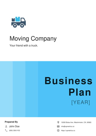 Moving Company
Your friend with a truck.
Business
Plan
Prepared By
John Doe
(650) 359-3153
10200 Bolsa Ave, Westminster, CA, 92683
info@upmetrics.co
https://upmetrics.co
 