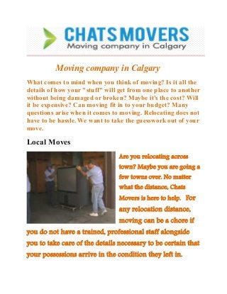 Moving company in Calgary
What comes to mind when you think of moving? Is it all the
details of how your "stuff" will get from one place to another
without being damaged or broken? Maybe it's the cost? Will
it be expensive? Can moving fit in to your budget? Many
questions arise when it comes to moving. Relocating does not
have to be hassle. We want to take the guesswork out of your
move.

Local Moves
Are you relocating across
town? Maybe you are going a
few towns over. No matter
what the distance, Chats

Movers is here to help. For

any relocation distance,

moving can be a chore if
you do not have a trained, professional staff alongside

you to take care of the details necessary to be certain that
your possessions arrive in the condition they left in.

 