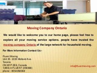 Moving Company Ontario
We would like to welcome you to our home page, please feel free to
explore all your moving service options. people have trusted the
moving company Ontario of the large network for household moving.
For More Information Contact Us:-
Fluent Moving
Unit 35- 2220 Midland Ave.
Toronto
ON M1P-3E6, Canada
1(855)-4-FLUENT (358368)
phone:- 8554358368
info@fluentmoving.com
 