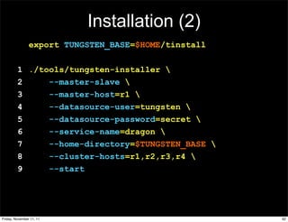 Installation (2)
                export TUNGSTEN_BASE=$HOME/tinstall

         1 ./tools/tungsten-installer 
         2     --master-slave 
         3     --master-host=r1 
         4     --datasource-user=tungsten 
         5     --datasource-password=secret 
         6     --service-name=dragon 
         7     --home-directory=$TUNGSTEN_BASE 
         8     --cluster-hosts=r1,r2,r3,r4 
         9     --start




Friday, November 11, 11                               92
 