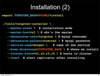 Installation (2)
  export TUNGSTEN_BASE=$HOME/tinstall

  ./tools/tungsten-installer 
     --master-slave  # installation mode
     --master-host=r1  # who’s the master
     --datasource-user=tungsten  # mysql username
     --datasource-password=secret  # mysql password
     --service-name=dragon    # name of the service
     --home-directory=$TUNGSTEN_BASE  # where we install
     --cluster-hosts=r1,r2,r3,r4  # hosts in cluster
     --start # start replicator after installing




Friday, November 11, 11                                 93
 