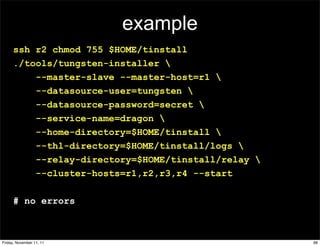 example
      ssh r2 chmod 755 $HOME/tinstall
      ./tools/tungsten-installer 
          --master-slave --master-host=r1 
          --datasource-user=tungsten 
          --datasource-password=secret 
          --service-name=dragon 
          --home-directory=$HOME/tinstall 
          --thl-directory=$HOME/tinstall/logs 
          --relay-directory=$HOME/tinstall/relay 
          --cluster-hosts=r1,r2,r3,r4 --start

      # no errors



Friday, November 11, 11                              98
 