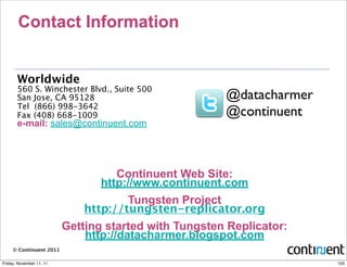 Contact Information


       Worldwide
       560 S. Winchester Blvd., Suite 500
       San Jose, CA 95128                              @datacharmer
       Tel (866) 998-3642
       Fax (408) 668-1009                              @continuent
       e-mail: sales@continuent.com




                                     Continuent Web Site:
                                 http://www.continuent.com
                                       Tungsten Project
                              http://tungsten-replicator.org
                          Getting started with Tungsten Replicator:
                              http://datacharmer.blogspot.com
     © Continuent 2011

Friday, November 11, 11                                               103
 
