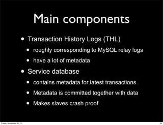 Main components
                    • Transaction History Logs (THL)
                          •   roughly corresponding to MySQL relay logs

                          •   have a lot of metadata

                    • Service database
                          •   contains metadata for latest transactions

                          •   Metadata is committed together with data

                          •   Makes slaves crash proof


Friday, November 11, 11                                                   34
 