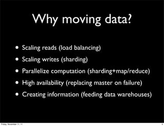 Why moving data?

              • Scaling reads (load balancing)
              • Scaling writes (sharding)
              • Parallelize computation (sharding+map/reduce)
              • High availability (replacing master on failure)
              • Creating information (feeding data warehouses)

Friday, November 11, 11                                           4
 