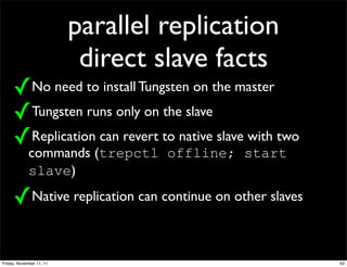 parallel replication
                           direct slave facts
     ✓No need to install Tungsten on the master
     ✓Tungsten runs only on the slave
     ✓Replication can revert to native slave with two
             commands (trepctl offline; start
             slave)

     ✓Native replication can continue on other slaves

Friday, November 11, 11                                 63
 
