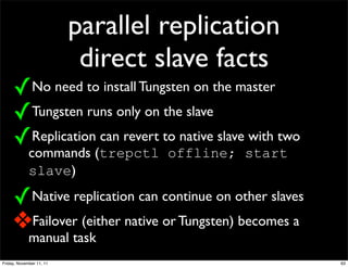 parallel replication
                           direct slave facts
     ✓No need to install Tungsten on the master
     ✓Tungsten runs only on the slave
     ✓Replication can revert to native slave with two
             commands (trepctl offline; start
             slave)

     ✓Native replication can continue on other slaves
     ❖Failover (either native or Tungsten) becomes a
             manual task
Friday, November 11, 11                                 63
 