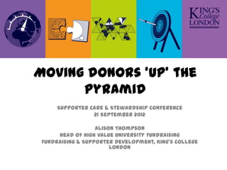 Moving donors ‘up’ the
      pyramid
      Supporter Care & Stewardship Conference
                 21 September 2012

                   Alison Thompson
      Head of High Value University Fundraising
 Fundraising & Supporter Development, King’s College
                        London
 