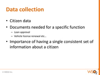 Data collection
• Citizen data
• Documents needed for a specific function
  – Loan approval
  – Vehicle license renewal etc…

• Importance of having a single consistent set of
  information about a citizen
 