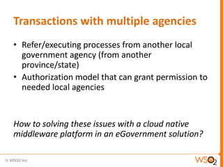 Transactions with multiple agencies
• Refer/executing processes from another local
  government agency (from another
  province/state)
• Authorization model that can grant permission to
  needed local agencies


How to solving these issues with a cloud native
middleware platform in an eGovernment solution?
 