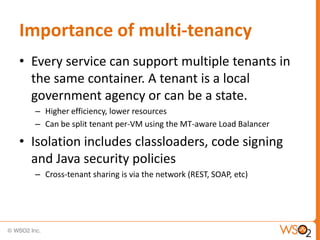 Importance of multi-tenancy
• Every service can support multiple tenants in
  the same container. A tenant is a local
  government agency or can be a state.
  – Higher efficiency, lower resources
  – Can be split tenant per-VM using the MT-aware Load Balancer

• Isolation includes classloaders, code signing
  and Java security policies
  – Cross-tenant sharing is via the network (REST, SOAP, etc)




                                                                  22
 