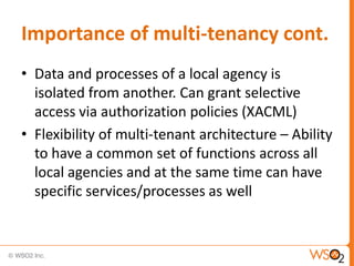 Importance of multi-tenancy cont.
• Data and processes of a local agency is
  isolated from another. Can grant selective
  access via authorization policies (XACML)
• Flexibility of multi-tenant architecture – Ability
  to have a common set of functions across all
  local agencies and at the same time can have
  specific services/processes as well
 
