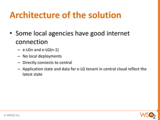 Architecture of the solution
• Some local agencies have good internet
  connection
  –   e-LGn and e-LG(n-1)
  –   No local deployments
  –   Directly connects to central
  –   Application state and data for e-LG tenant in central cloud reflect the
      latest state
 