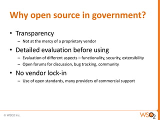 Why open source in government?
• Transparency
  – Not at the mercy of a proprietary vendor

• Detailed evaluation before using
  – Evaluation of different aspects – functionality, security, extensibility
  – Open forums for discussion, bug tracking, community

• No vendor lock-in
  – Use of open standards, many providers of commercial support
 
