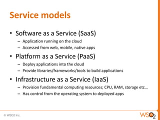 Service models
• Software as a Service (SaaS)
  – Application running on the cloud
  – Accessed from web, mobile, native apps

• Platform as a Service (PaaS)
  – Deploy applications into the cloud
  – Provide libraries/frameworks/tools to build applications

• Infrastructure as a Service (IaaS)
  – Provision fundamental computing resources; CPU, RAM, storage etc…
  – Has control from the operating system to deployed apps
 
