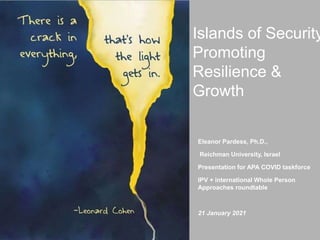 Pardess©2021
Islands of Security
Promoting
Resilience &
Growth
Eleanor Pardess, Ph.D.,
Reichman University, Israel
Presentation for APA COVID taskforce
IPV + international Whole Person
Approaches roundtable
21 January 2021
 